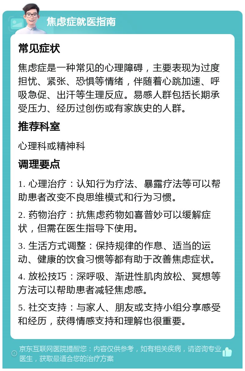 焦虑症就医指南 常见症状 焦虑症是一种常见的心理障碍，主要表现为过度担忧、紧张、恐惧等情绪，伴随着心跳加速、呼吸急促、出汗等生理反应。易感人群包括长期承受压力、经历过创伤或有家族史的人群。 推荐科室 心理科或精神科 调理要点 1. 心理治疗：认知行为疗法、暴露疗法等可以帮助患者改变不良思维模式和行为习惯。 2. 药物治疗：抗焦虑药物如喜普妙可以缓解症状，但需在医生指导下使用。 3. 生活方式调整：保持规律的作息、适当的运动、健康的饮食习惯等都有助于改善焦虑症状。 4. 放松技巧：深呼吸、渐进性肌肉放松、冥想等方法可以帮助患者减轻焦虑感。 5. 社交支持：与家人、朋友或支持小组分享感受和经历，获得情感支持和理解也很重要。