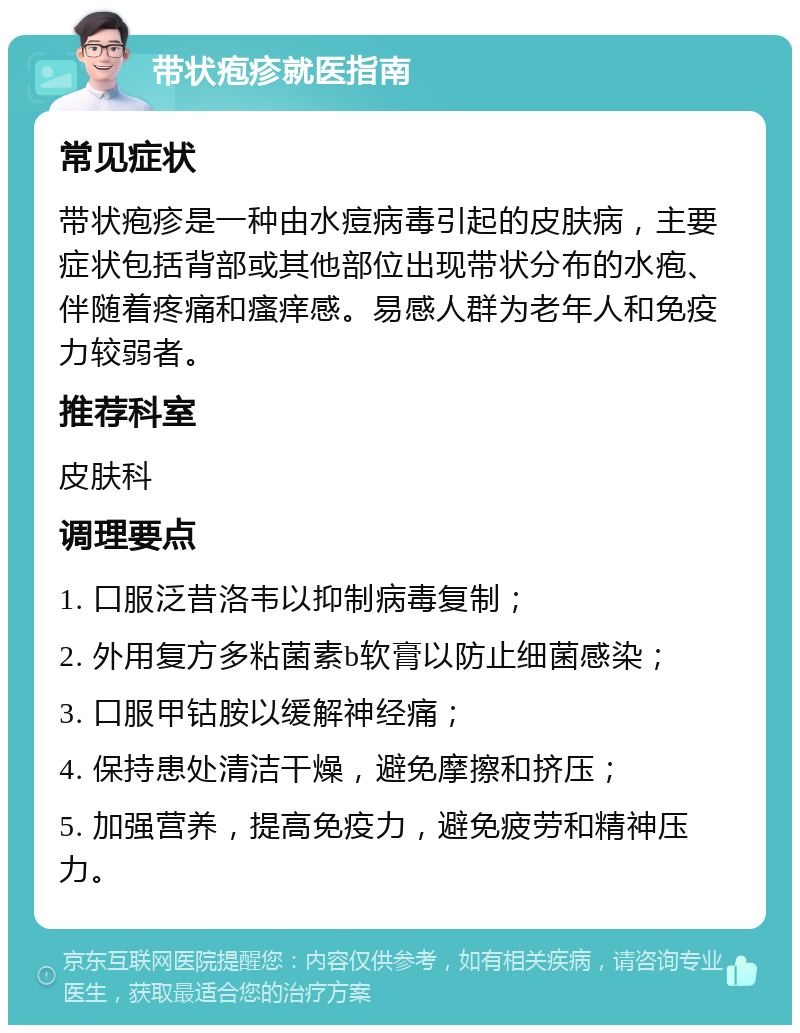 带状疱疹就医指南 常见症状 带状疱疹是一种由水痘病毒引起的皮肤病，主要症状包括背部或其他部位出现带状分布的水疱、伴随着疼痛和瘙痒感。易感人群为老年人和免疫力较弱者。 推荐科室 皮肤科 调理要点 1. 口服泛昔洛韦以抑制病毒复制； 2. 外用复方多粘菌素b软膏以防止细菌感染； 3. 口服甲钴胺以缓解神经痛； 4. 保持患处清洁干燥，避免摩擦和挤压； 5. 加强营养，提高免疫力，避免疲劳和精神压力。