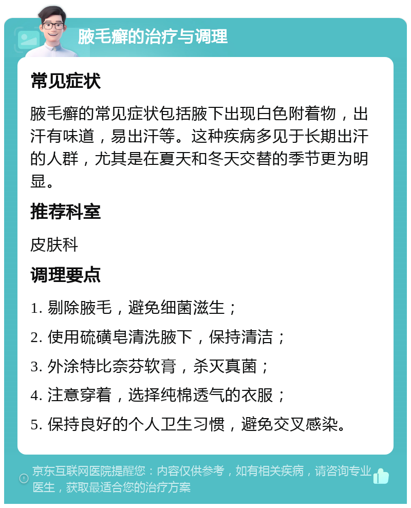 腋毛癣的治疗与调理 常见症状 腋毛癣的常见症状包括腋下出现白色附着物，出汗有味道，易出汗等。这种疾病多见于长期出汗的人群，尤其是在夏天和冬天交替的季节更为明显。 推荐科室 皮肤科 调理要点 1. 剔除腋毛，避免细菌滋生； 2. 使用硫磺皂清洗腋下，保持清洁； 3. 外涂特比奈芬软膏，杀灭真菌； 4. 注意穿着，选择纯棉透气的衣服； 5. 保持良好的个人卫生习惯，避免交叉感染。