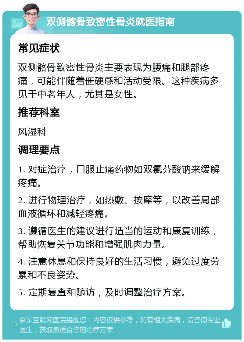 双侧髂骨致密性骨炎就医指南 常见症状 双侧髂骨致密性骨炎主要表现为腰痛和腿部疼痛，可能伴随着僵硬感和活动受限。这种疾病多见于中老年人，尤其是女性。 推荐科室 风湿科 调理要点 1. 对症治疗，口服止痛药物如双氯芬酸钠来缓解疼痛。 2. 进行物理治疗，如热敷、按摩等，以改善局部血液循环和减轻疼痛。 3. 遵循医生的建议进行适当的运动和康复训练，帮助恢复关节功能和增强肌肉力量。 4. 注意休息和保持良好的生活习惯，避免过度劳累和不良姿势。 5. 定期复查和随访，及时调整治疗方案。