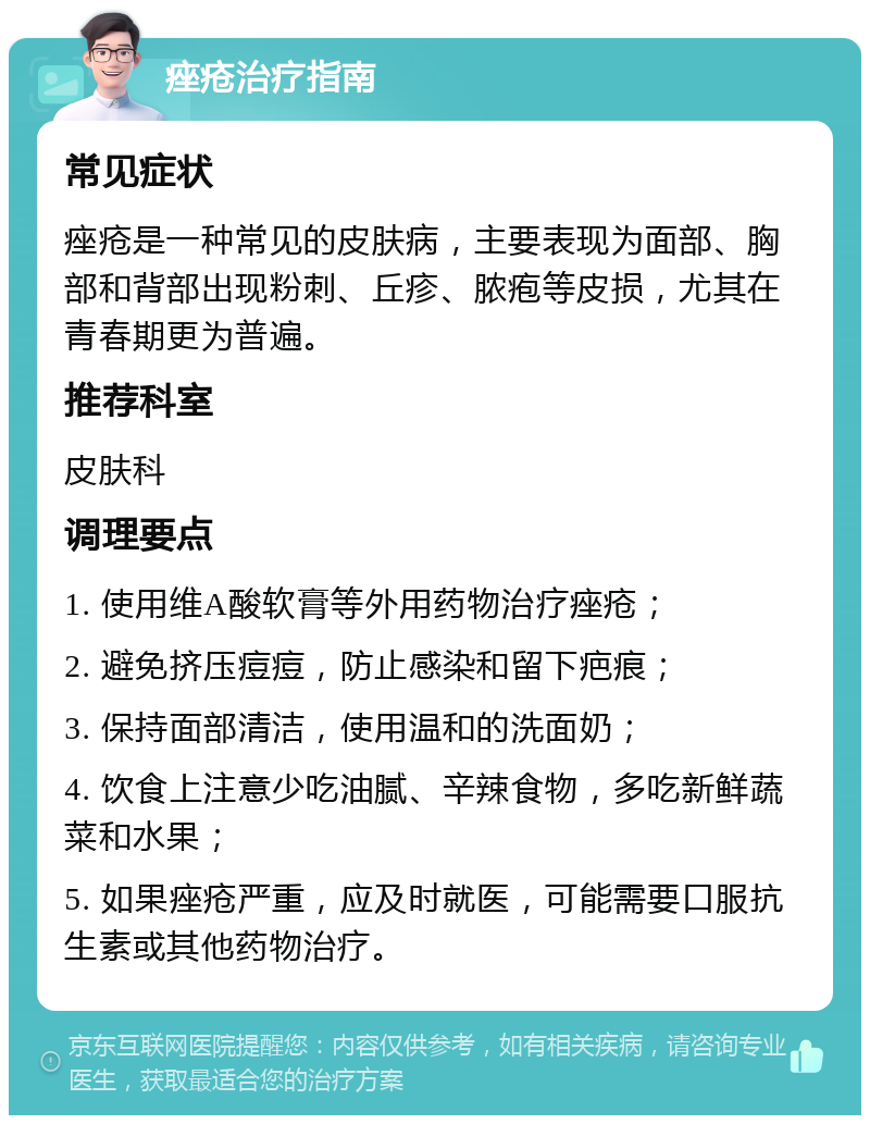 痤疮治疗指南 常见症状 痤疮是一种常见的皮肤病，主要表现为面部、胸部和背部出现粉刺、丘疹、脓疱等皮损，尤其在青春期更为普遍。 推荐科室 皮肤科 调理要点 1. 使用维A酸软膏等外用药物治疗痤疮； 2. 避免挤压痘痘，防止感染和留下疤痕； 3. 保持面部清洁，使用温和的洗面奶； 4. 饮食上注意少吃油腻、辛辣食物，多吃新鲜蔬菜和水果； 5. 如果痤疮严重，应及时就医，可能需要口服抗生素或其他药物治疗。