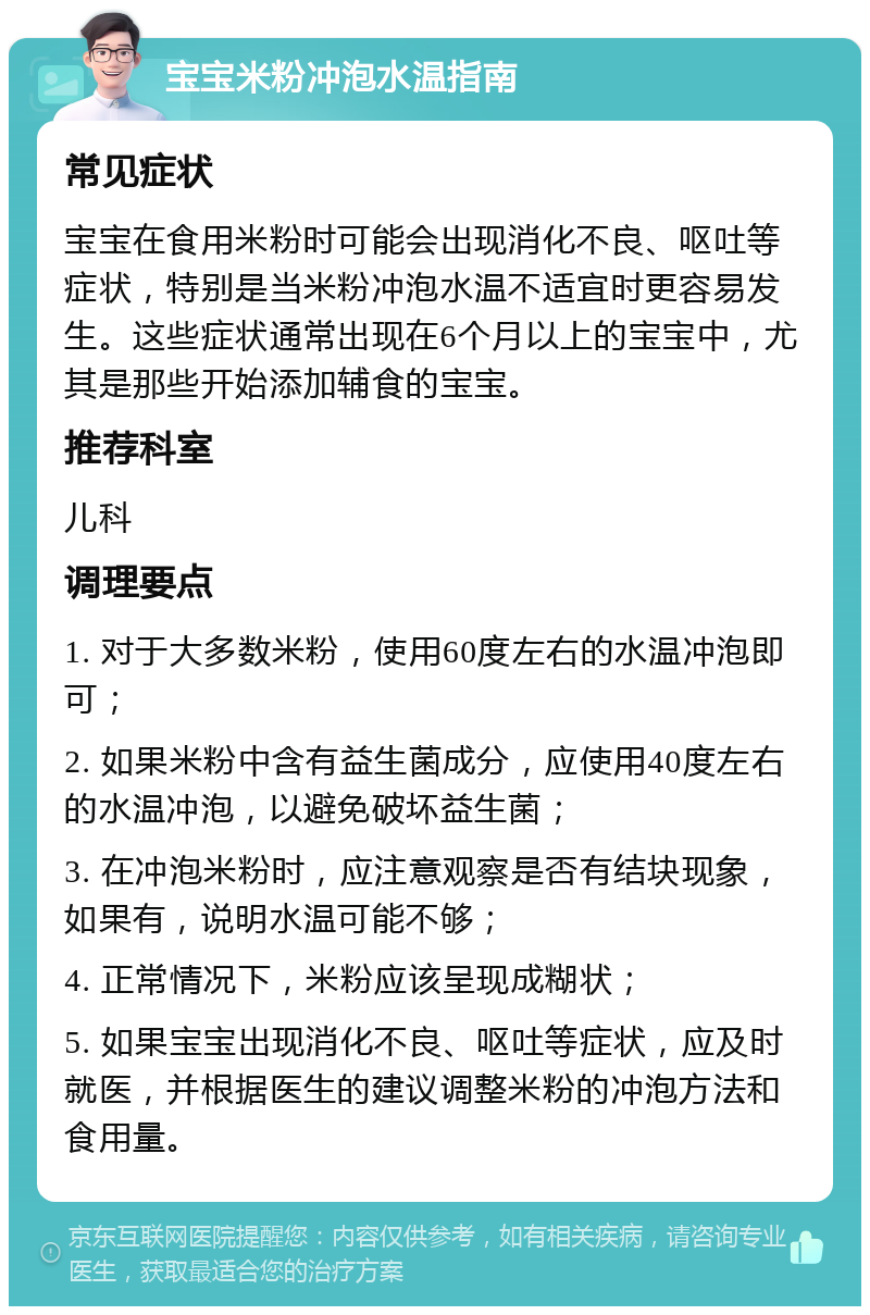 宝宝米粉冲泡水温指南 常见症状 宝宝在食用米粉时可能会出现消化不良、呕吐等症状，特别是当米粉冲泡水温不适宜时更容易发生。这些症状通常出现在6个月以上的宝宝中，尤其是那些开始添加辅食的宝宝。 推荐科室 儿科 调理要点 1. 对于大多数米粉，使用60度左右的水温冲泡即可； 2. 如果米粉中含有益生菌成分，应使用40度左右的水温冲泡，以避免破坏益生菌； 3. 在冲泡米粉时，应注意观察是否有结块现象，如果有，说明水温可能不够； 4. 正常情况下，米粉应该呈现成糊状； 5. 如果宝宝出现消化不良、呕吐等症状，应及时就医，并根据医生的建议调整米粉的冲泡方法和食用量。