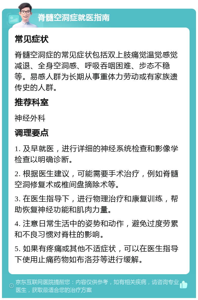 脊髓空洞症就医指南 常见症状 脊髓空洞症的常见症状包括双上肢痛觉温觉感觉减退、全身空洞感、呼吸吞咽困难、步态不稳等。易感人群为长期从事重体力劳动或有家族遗传史的人群。 推荐科室 神经外科 调理要点 1. 及早就医，进行详细的神经系统检查和影像学检查以明确诊断。 2. 根据医生建议，可能需要手术治疗，例如脊髓空洞修复术或椎间盘摘除术等。 3. 在医生指导下，进行物理治疗和康复训练，帮助恢复神经功能和肌肉力量。 4. 注意日常生活中的姿势和动作，避免过度劳累和不良习惯对脊柱的影响。 5. 如果有疼痛或其他不适症状，可以在医生指导下使用止痛药物如布洛芬等进行缓解。