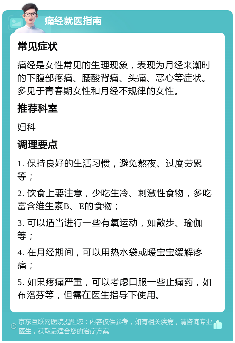 痛经就医指南 常见症状 痛经是女性常见的生理现象，表现为月经来潮时的下腹部疼痛、腰酸背痛、头痛、恶心等症状。多见于青春期女性和月经不规律的女性。 推荐科室 妇科 调理要点 1. 保持良好的生活习惯，避免熬夜、过度劳累等； 2. 饮食上要注意，少吃生冷、刺激性食物，多吃富含维生素B、E的食物； 3. 可以适当进行一些有氧运动，如散步、瑜伽等； 4. 在月经期间，可以用热水袋或暖宝宝缓解疼痛； 5. 如果疼痛严重，可以考虑口服一些止痛药，如布洛芬等，但需在医生指导下使用。