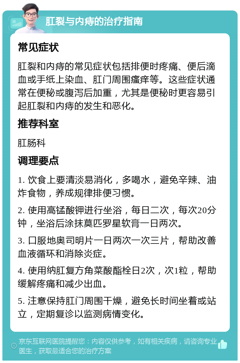 肛裂与内痔的治疗指南 常见症状 肛裂和内痔的常见症状包括排便时疼痛、便后滴血或手纸上染血、肛门周围瘙痒等。这些症状通常在便秘或腹泻后加重，尤其是便秘时更容易引起肛裂和内痔的发生和恶化。 推荐科室 肛肠科 调理要点 1. 饮食上要清淡易消化，多喝水，避免辛辣、油炸食物，养成规律排便习惯。 2. 使用高锰酸钾进行坐浴，每日二次，每次20分钟，坐浴后涂抹莫匹罗星软膏一日两次。 3. 口服地奥司明片一日两次一次三片，帮助改善血液循环和消除炎症。 4. 使用纳肛复方角菜酸酯栓日2次，次1粒，帮助缓解疼痛和减少出血。 5. 注意保持肛门周围干燥，避免长时间坐着或站立，定期复诊以监测病情变化。