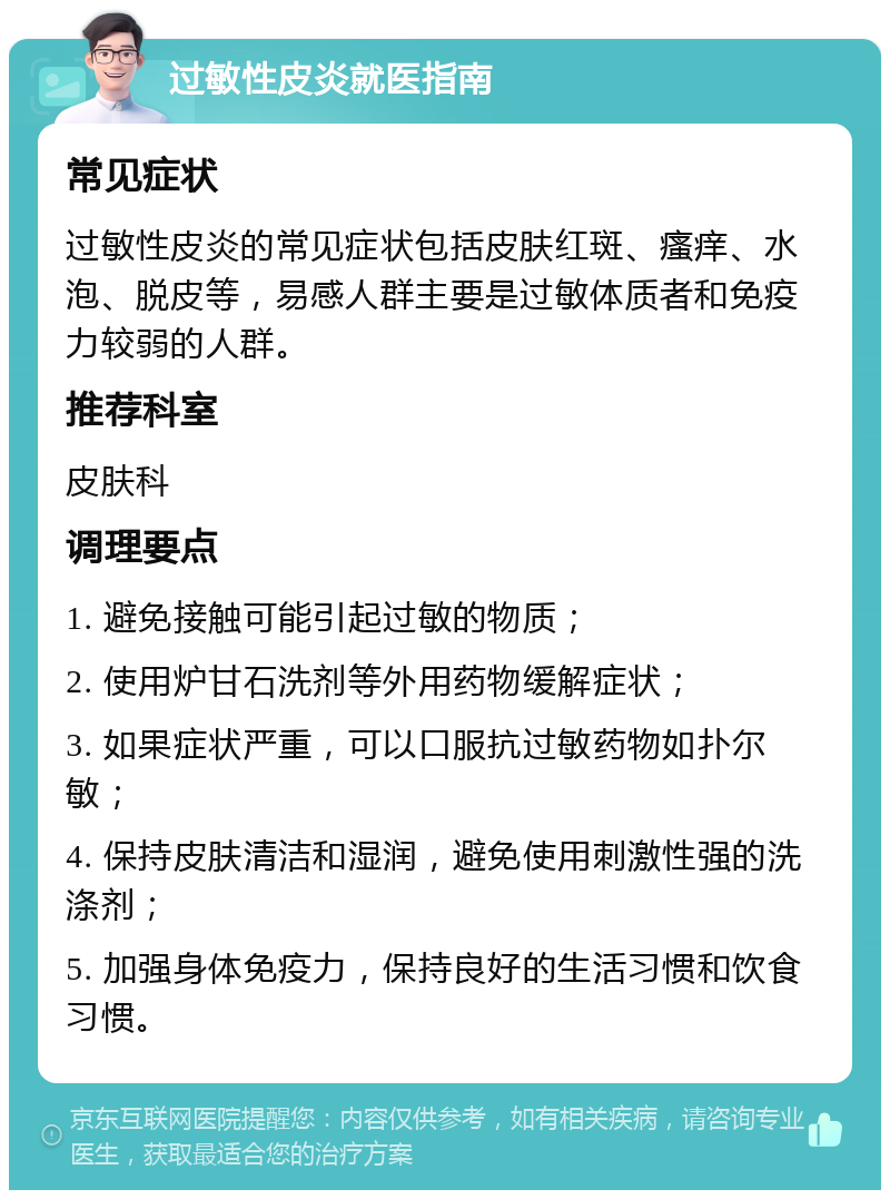 过敏性皮炎就医指南 常见症状 过敏性皮炎的常见症状包括皮肤红斑、瘙痒、水泡、脱皮等，易感人群主要是过敏体质者和免疫力较弱的人群。 推荐科室 皮肤科 调理要点 1. 避免接触可能引起过敏的物质； 2. 使用炉甘石洗剂等外用药物缓解症状； 3. 如果症状严重，可以口服抗过敏药物如扑尔敏； 4. 保持皮肤清洁和湿润，避免使用刺激性强的洗涤剂； 5. 加强身体免疫力，保持良好的生活习惯和饮食习惯。