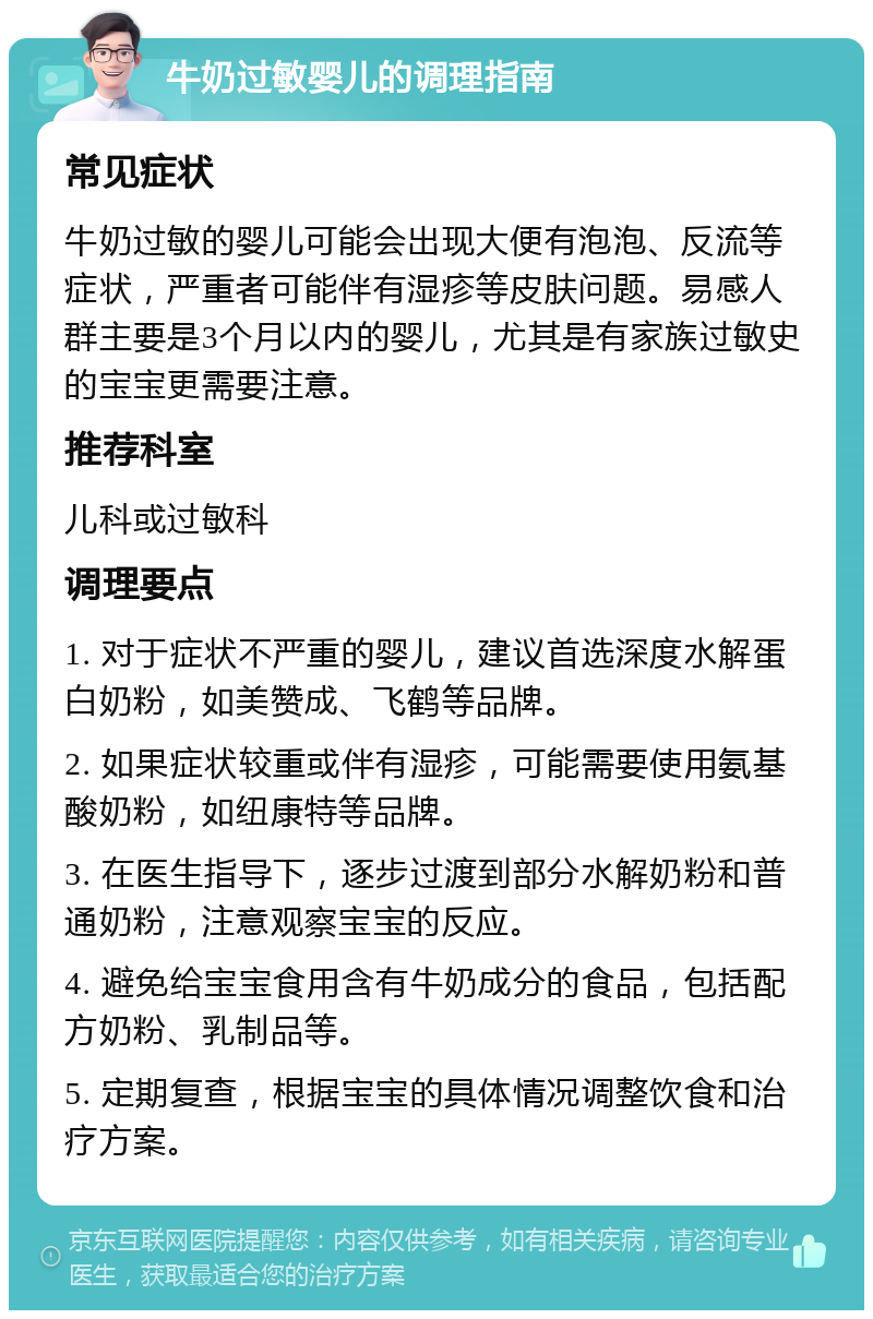 牛奶过敏婴儿的调理指南 常见症状 牛奶过敏的婴儿可能会出现大便有泡泡、反流等症状，严重者可能伴有湿疹等皮肤问题。易感人群主要是3个月以内的婴儿，尤其是有家族过敏史的宝宝更需要注意。 推荐科室 儿科或过敏科 调理要点 1. 对于症状不严重的婴儿，建议首选深度水解蛋白奶粉，如美赞成、飞鹤等品牌。 2. 如果症状较重或伴有湿疹，可能需要使用氨基酸奶粉，如纽康特等品牌。 3. 在医生指导下，逐步过渡到部分水解奶粉和普通奶粉，注意观察宝宝的反应。 4. 避免给宝宝食用含有牛奶成分的食品，包括配方奶粉、乳制品等。 5. 定期复查，根据宝宝的具体情况调整饮食和治疗方案。