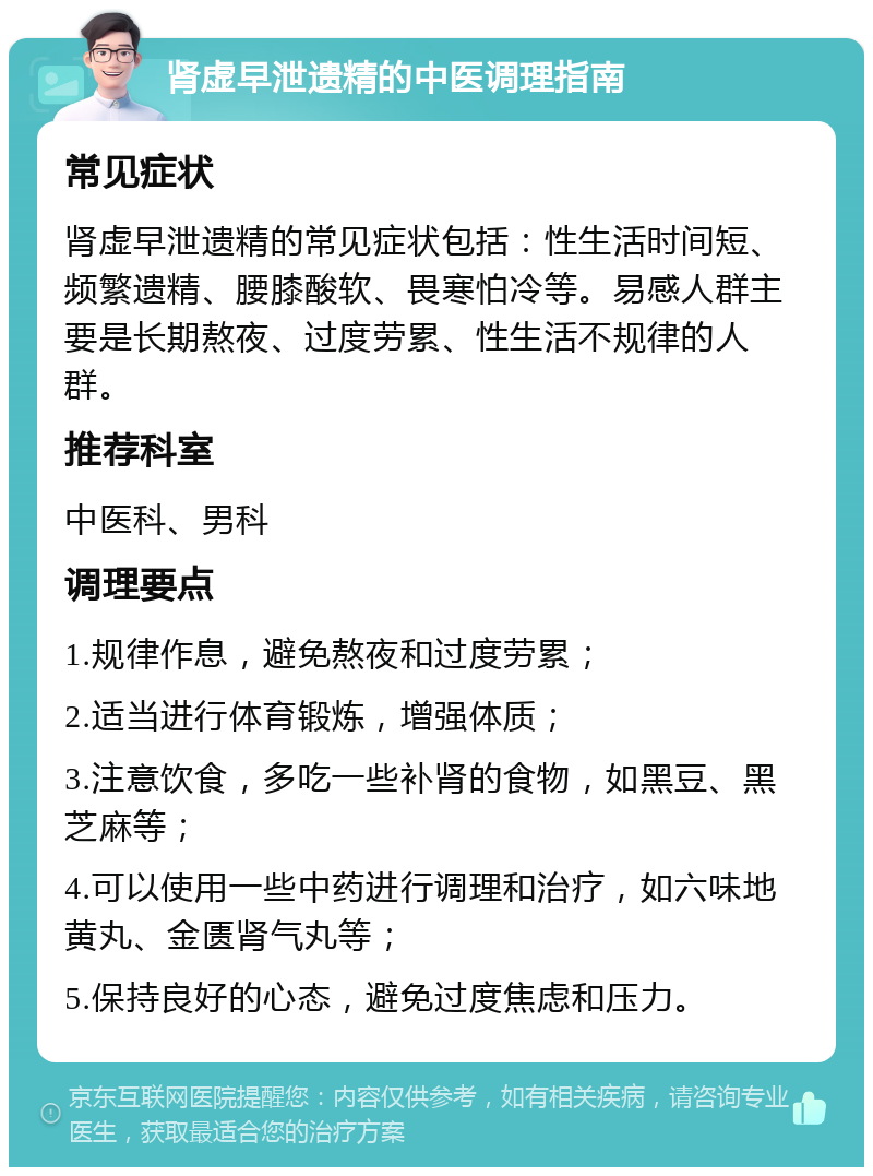 肾虚早泄遗精的中医调理指南 常见症状 肾虚早泄遗精的常见症状包括：性生活时间短、频繁遗精、腰膝酸软、畏寒怕冷等。易感人群主要是长期熬夜、过度劳累、性生活不规律的人群。 推荐科室 中医科、男科 调理要点 1.规律作息，避免熬夜和过度劳累； 2.适当进行体育锻炼，增强体质； 3.注意饮食，多吃一些补肾的食物，如黑豆、黑芝麻等； 4.可以使用一些中药进行调理和治疗，如六味地黄丸、金匮肾气丸等； 5.保持良好的心态，避免过度焦虑和压力。