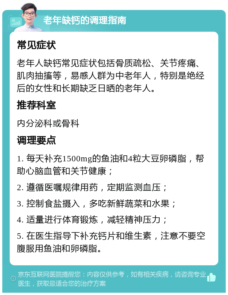 老年缺钙的调理指南 常见症状 老年人缺钙常见症状包括骨质疏松、关节疼痛、肌肉抽搐等，易感人群为中老年人，特别是绝经后的女性和长期缺乏日晒的老年人。 推荐科室 内分泌科或骨科 调理要点 1. 每天补充1500mg的鱼油和4粒大豆卵磷脂，帮助心脑血管和关节健康； 2. 遵循医嘱规律用药，定期监测血压； 3. 控制食盐摄入，多吃新鲜蔬菜和水果； 4. 适量进行体育锻炼，减轻精神压力； 5. 在医生指导下补充钙片和维生素，注意不要空腹服用鱼油和卵磷脂。