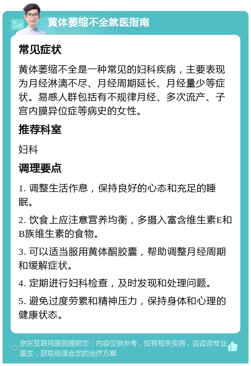 黄体萎缩不全就医指南 常见症状 黄体萎缩不全是一种常见的妇科疾病，主要表现为月经淋漓不尽、月经周期延长、月经量少等症状。易感人群包括有不规律月经、多次流产、子宫内膜异位症等病史的女性。 推荐科室 妇科 调理要点 1. 调整生活作息，保持良好的心态和充足的睡眠。 2. 饮食上应注意营养均衡，多摄入富含维生素E和B族维生素的食物。 3. 可以适当服用黄体酮胶囊，帮助调整月经周期和缓解症状。 4. 定期进行妇科检查，及时发现和处理问题。 5. 避免过度劳累和精神压力，保持身体和心理的健康状态。