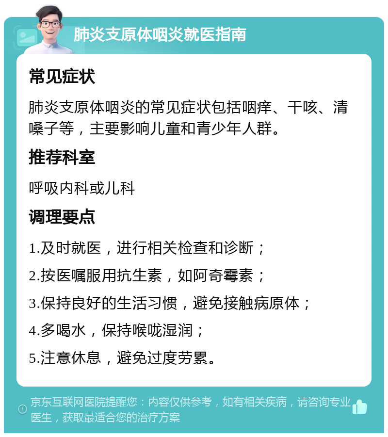 肺炎支原体咽炎就医指南 常见症状 肺炎支原体咽炎的常见症状包括咽痒、干咳、清嗓子等，主要影响儿童和青少年人群。 推荐科室 呼吸内科或儿科 调理要点 1.及时就医，进行相关检查和诊断； 2.按医嘱服用抗生素，如阿奇霉素； 3.保持良好的生活习惯，避免接触病原体； 4.多喝水，保持喉咙湿润； 5.注意休息，避免过度劳累。