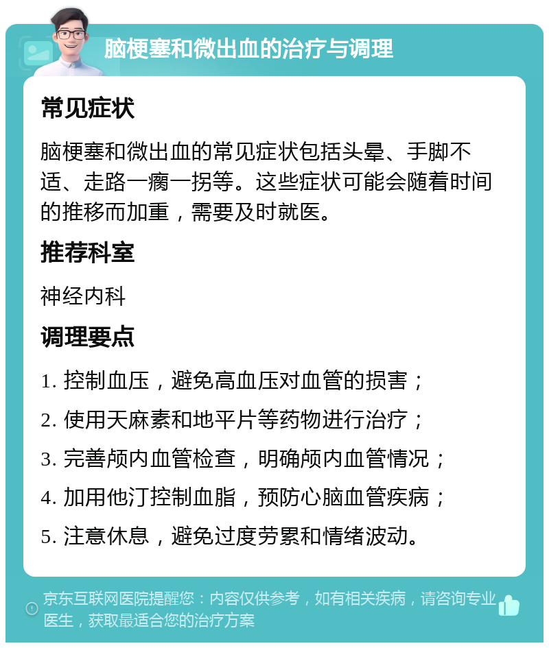 脑梗塞和微出血的治疗与调理 常见症状 脑梗塞和微出血的常见症状包括头晕、手脚不适、走路一瘸一拐等。这些症状可能会随着时间的推移而加重，需要及时就医。 推荐科室 神经内科 调理要点 1. 控制血压，避免高血压对血管的损害； 2. 使用天麻素和地平片等药物进行治疗； 3. 完善颅内血管检查，明确颅内血管情况； 4. 加用他汀控制血脂，预防心脑血管疾病； 5. 注意休息，避免过度劳累和情绪波动。