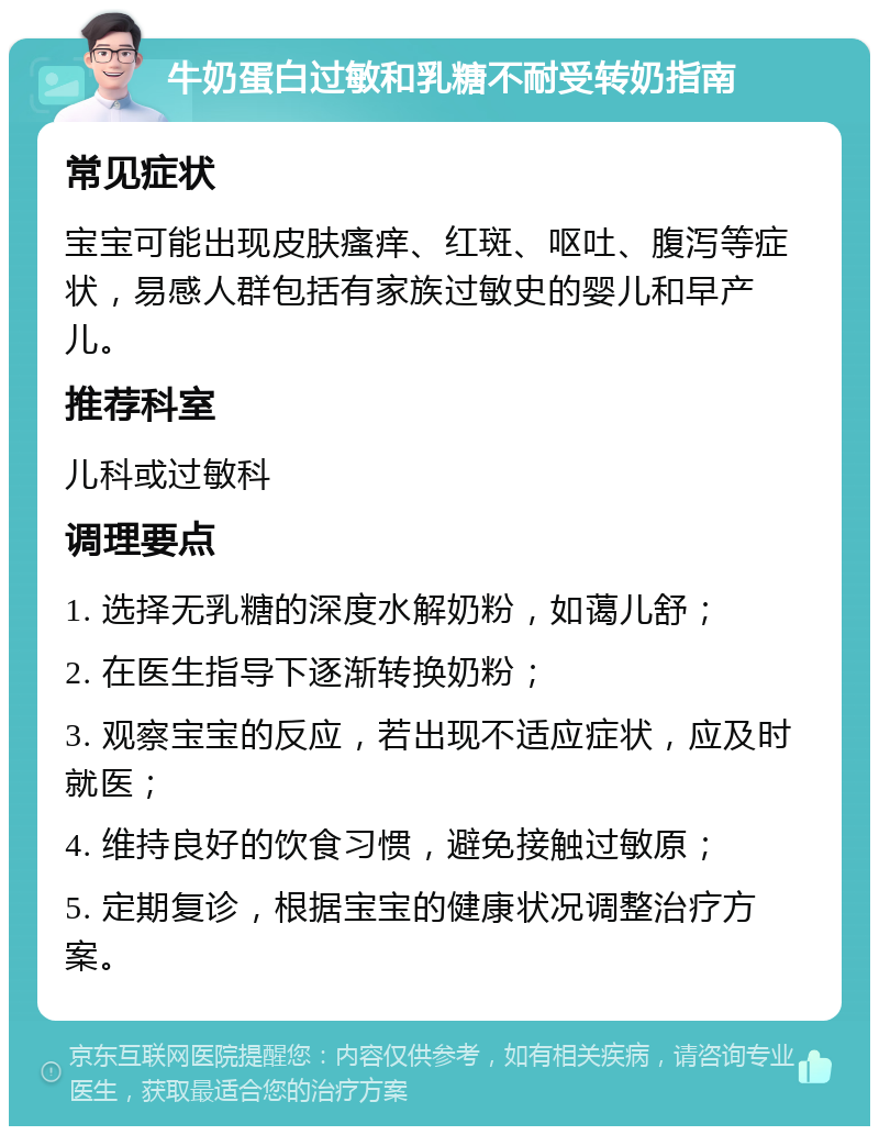 牛奶蛋白过敏和乳糖不耐受转奶指南 常见症状 宝宝可能出现皮肤瘙痒、红斑、呕吐、腹泻等症状，易感人群包括有家族过敏史的婴儿和早产儿。 推荐科室 儿科或过敏科 调理要点 1. 选择无乳糖的深度水解奶粉，如蔼儿舒； 2. 在医生指导下逐渐转换奶粉； 3. 观察宝宝的反应，若出现不适应症状，应及时就医； 4. 维持良好的饮食习惯，避免接触过敏原； 5. 定期复诊，根据宝宝的健康状况调整治疗方案。