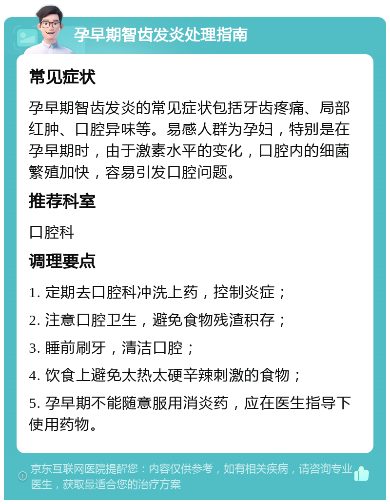 孕早期智齿发炎处理指南 常见症状 孕早期智齿发炎的常见症状包括牙齿疼痛、局部红肿、口腔异味等。易感人群为孕妇，特别是在孕早期时，由于激素水平的变化，口腔内的细菌繁殖加快，容易引发口腔问题。 推荐科室 口腔科 调理要点 1. 定期去口腔科冲洗上药，控制炎症； 2. 注意口腔卫生，避免食物残渣积存； 3. 睡前刷牙，清洁口腔； 4. 饮食上避免太热太硬辛辣刺激的食物； 5. 孕早期不能随意服用消炎药，应在医生指导下使用药物。