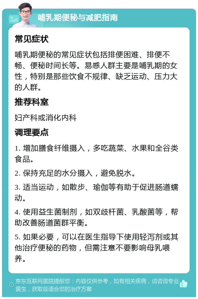 哺乳期便秘与减肥指南 常见症状 哺乳期便秘的常见症状包括排便困难、排便不畅、便秘时间长等。易感人群主要是哺乳期的女性，特别是那些饮食不规律、缺乏运动、压力大的人群。 推荐科室 妇产科或消化内科 调理要点 1. 增加膳食纤维摄入，多吃蔬菜、水果和全谷类食品。 2. 保持充足的水分摄入，避免脱水。 3. 适当运动，如散步、瑜伽等有助于促进肠道蠕动。 4. 使用益生菌制剂，如双歧杆菌、乳酸菌等，帮助改善肠道菌群平衡。 5. 如果必要，可以在医生指导下使用轻泻剂或其他治疗便秘的药物，但需注意不要影响母乳喂养。