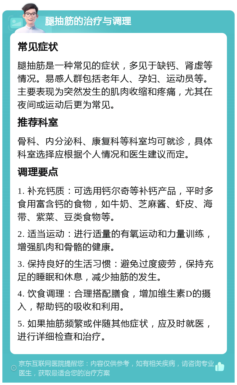 腿抽筋的治疗与调理 常见症状 腿抽筋是一种常见的症状，多见于缺钙、肾虚等情况。易感人群包括老年人、孕妇、运动员等。主要表现为突然发生的肌肉收缩和疼痛，尤其在夜间或运动后更为常见。 推荐科室 骨科、内分泌科、康复科等科室均可就诊，具体科室选择应根据个人情况和医生建议而定。 调理要点 1. 补充钙质：可选用钙尔奇等补钙产品，平时多食用富含钙的食物，如牛奶、芝麻酱、虾皮、海带、紫菜、豆类食物等。 2. 适当运动：进行适量的有氧运动和力量训练，增强肌肉和骨骼的健康。 3. 保持良好的生活习惯：避免过度疲劳，保持充足的睡眠和休息，减少抽筋的发生。 4. 饮食调理：合理搭配膳食，增加维生素D的摄入，帮助钙的吸收和利用。 5. 如果抽筋频繁或伴随其他症状，应及时就医，进行详细检查和治疗。