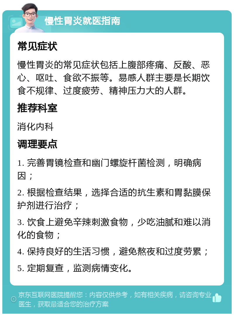 慢性胃炎就医指南 常见症状 慢性胃炎的常见症状包括上腹部疼痛、反酸、恶心、呕吐、食欲不振等。易感人群主要是长期饮食不规律、过度疲劳、精神压力大的人群。 推荐科室 消化内科 调理要点 1. 完善胃镜检查和幽门螺旋杆菌检测，明确病因； 2. 根据检查结果，选择合适的抗生素和胃黏膜保护剂进行治疗； 3. 饮食上避免辛辣刺激食物，少吃油腻和难以消化的食物； 4. 保持良好的生活习惯，避免熬夜和过度劳累； 5. 定期复查，监测病情变化。