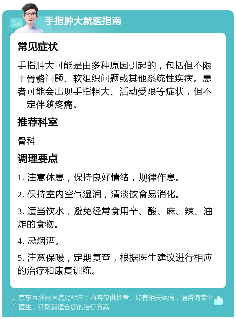 手指肿大就医指南 常见症状 手指肿大可能是由多种原因引起的，包括但不限于骨骼问题、软组织问题或其他系统性疾病。患者可能会出现手指粗大、活动受限等症状，但不一定伴随疼痛。 推荐科室 骨科 调理要点 1. 注意休息，保持良好情绪，规律作息。 2. 保持室内空气湿润，清淡饮食易消化。 3. 适当饮水，避免经常食用辛、酸、麻、辣、油炸的食物。 4. 忌烟酒。 5. 注意保暖，定期复查，根据医生建议进行相应的治疗和康复训练。