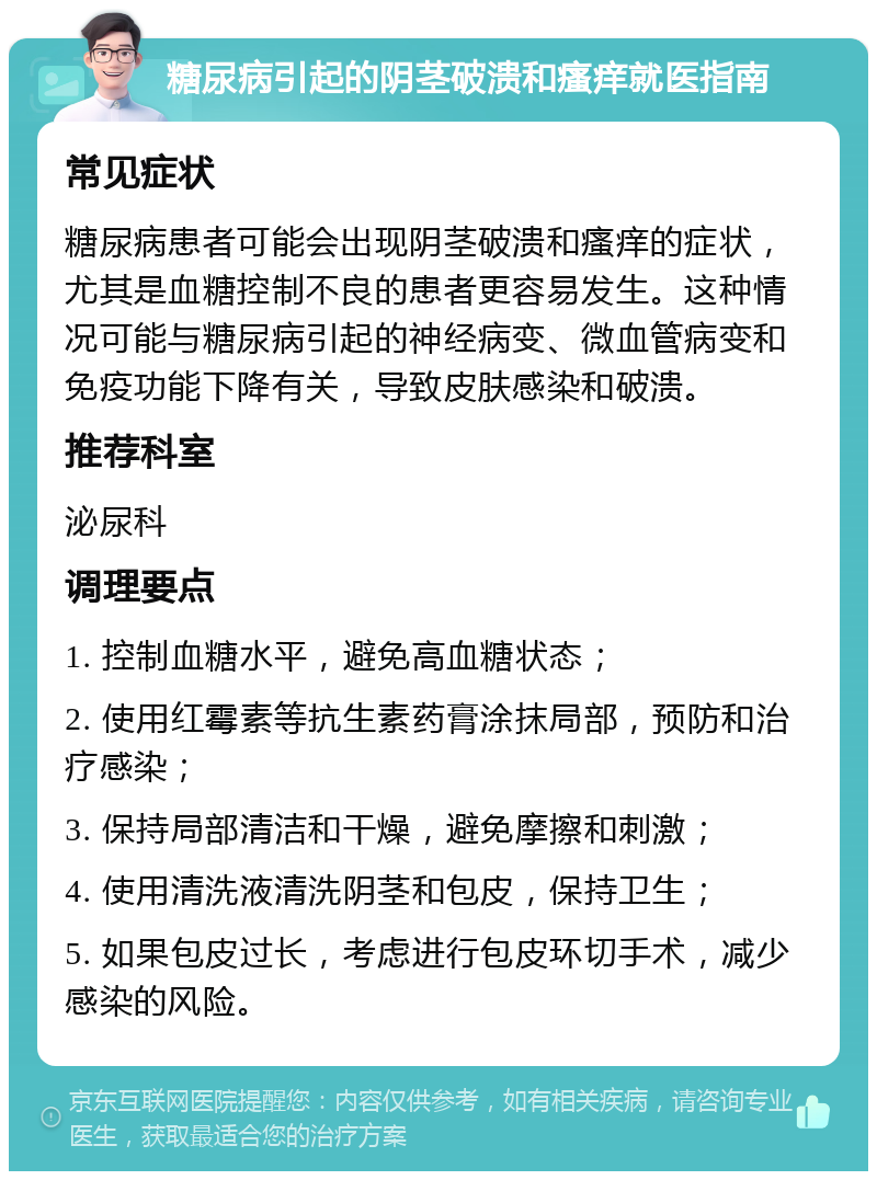 糖尿病引起的阴茎破溃和瘙痒就医指南 常见症状 糖尿病患者可能会出现阴茎破溃和瘙痒的症状，尤其是血糖控制不良的患者更容易发生。这种情况可能与糖尿病引起的神经病变、微血管病变和免疫功能下降有关，导致皮肤感染和破溃。 推荐科室 泌尿科 调理要点 1. 控制血糖水平，避免高血糖状态； 2. 使用红霉素等抗生素药膏涂抹局部，预防和治疗感染； 3. 保持局部清洁和干燥，避免摩擦和刺激； 4. 使用清洗液清洗阴茎和包皮，保持卫生； 5. 如果包皮过长，考虑进行包皮环切手术，减少感染的风险。