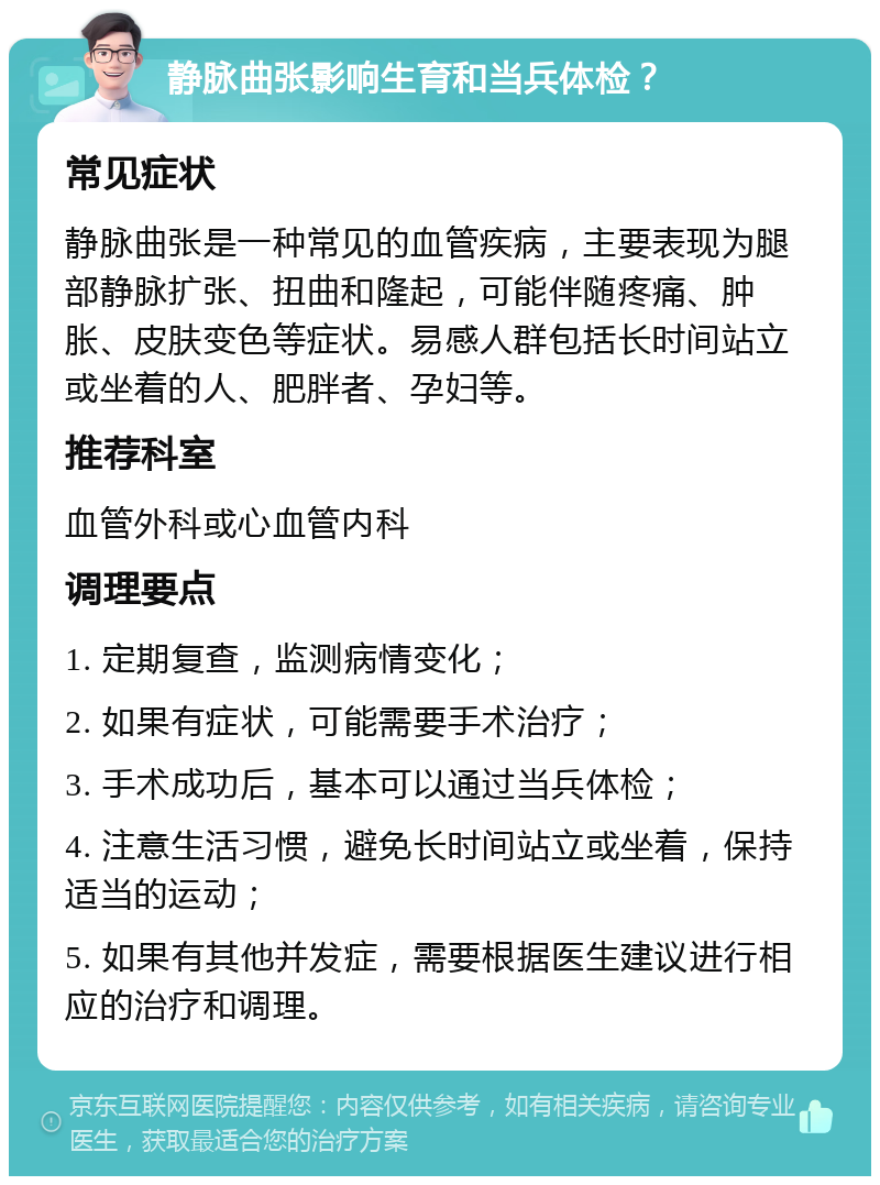 静脉曲张影响生育和当兵体检？ 常见症状 静脉曲张是一种常见的血管疾病，主要表现为腿部静脉扩张、扭曲和隆起，可能伴随疼痛、肿胀、皮肤变色等症状。易感人群包括长时间站立或坐着的人、肥胖者、孕妇等。 推荐科室 血管外科或心血管内科 调理要点 1. 定期复查，监测病情变化； 2. 如果有症状，可能需要手术治疗； 3. 手术成功后，基本可以通过当兵体检； 4. 注意生活习惯，避免长时间站立或坐着，保持适当的运动； 5. 如果有其他并发症，需要根据医生建议进行相应的治疗和调理。