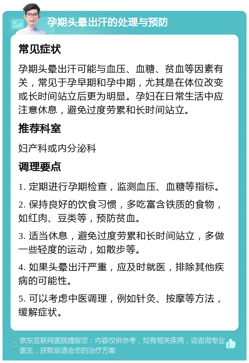 孕期头晕出汗的处理与预防 常见症状 孕期头晕出汗可能与血压、血糖、贫血等因素有关，常见于孕早期和孕中期，尤其是在体位改变或长时间站立后更为明显。孕妇在日常生活中应注意休息，避免过度劳累和长时间站立。 推荐科室 妇产科或内分泌科 调理要点 1. 定期进行孕期检查，监测血压、血糖等指标。 2. 保持良好的饮食习惯，多吃富含铁质的食物，如红肉、豆类等，预防贫血。 3. 适当休息，避免过度劳累和长时间站立，多做一些轻度的运动，如散步等。 4. 如果头晕出汗严重，应及时就医，排除其他疾病的可能性。 5. 可以考虑中医调理，例如针灸、按摩等方法，缓解症状。