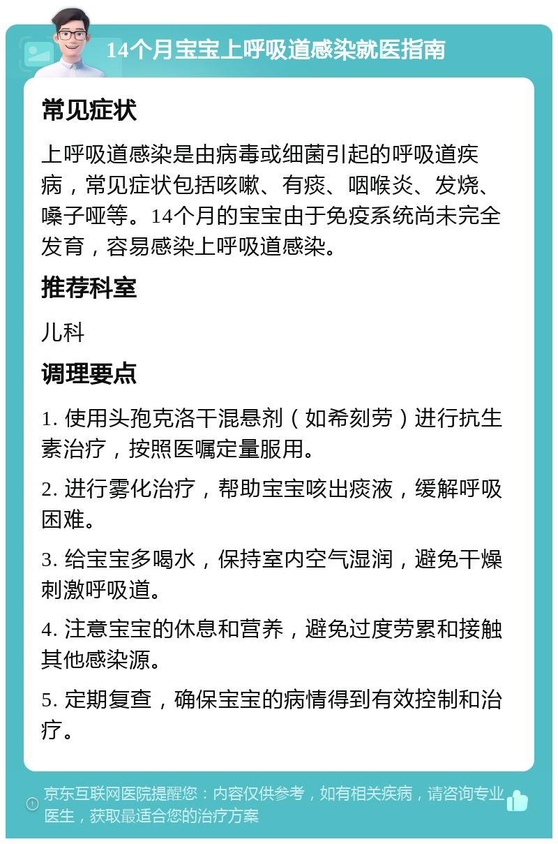 14个月宝宝上呼吸道感染就医指南 常见症状 上呼吸道感染是由病毒或细菌引起的呼吸道疾病，常见症状包括咳嗽、有痰、咽喉炎、发烧、嗓子哑等。14个月的宝宝由于免疫系统尚未完全发育，容易感染上呼吸道感染。 推荐科室 儿科 调理要点 1. 使用头孢克洛干混悬剂（如希刻劳）进行抗生素治疗，按照医嘱定量服用。 2. 进行雾化治疗，帮助宝宝咳出痰液，缓解呼吸困难。 3. 给宝宝多喝水，保持室内空气湿润，避免干燥刺激呼吸道。 4. 注意宝宝的休息和营养，避免过度劳累和接触其他感染源。 5. 定期复查，确保宝宝的病情得到有效控制和治疗。