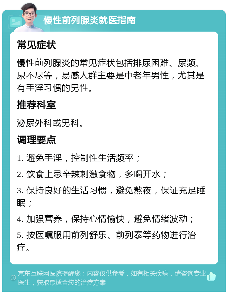 慢性前列腺炎就医指南 常见症状 慢性前列腺炎的常见症状包括排尿困难、尿频、尿不尽等，易感人群主要是中老年男性，尤其是有手淫习惯的男性。 推荐科室 泌尿外科或男科。 调理要点 1. 避免手淫，控制性生活频率； 2. 饮食上忌辛辣刺激食物，多喝开水； 3. 保持良好的生活习惯，避免熬夜，保证充足睡眠； 4. 加强营养，保持心情愉快，避免情绪波动； 5. 按医嘱服用前列舒乐、前列泰等药物进行治疗。