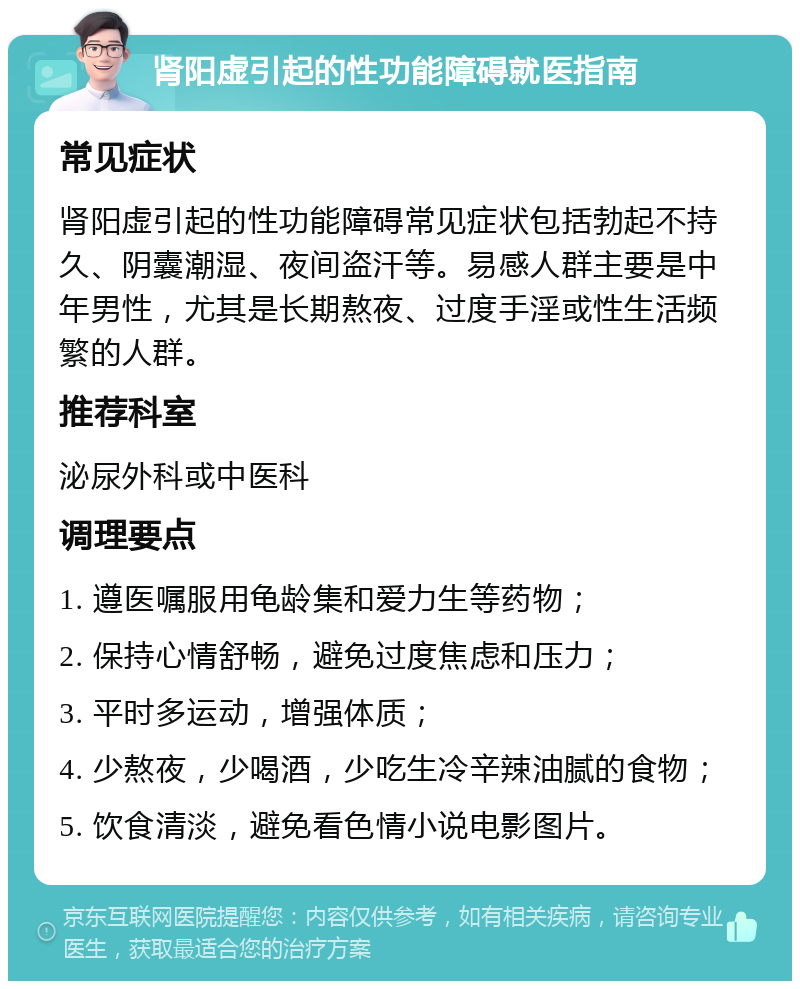 肾阳虚引起的性功能障碍就医指南 常见症状 肾阳虚引起的性功能障碍常见症状包括勃起不持久、阴囊潮湿、夜间盗汗等。易感人群主要是中年男性，尤其是长期熬夜、过度手淫或性生活频繁的人群。 推荐科室 泌尿外科或中医科 调理要点 1. 遵医嘱服用龟龄集和爱力生等药物； 2. 保持心情舒畅，避免过度焦虑和压力； 3. 平时多运动，增强体质； 4. 少熬夜，少喝酒，少吃生冷辛辣油腻的食物； 5. 饮食清淡，避免看色情小说电影图片。