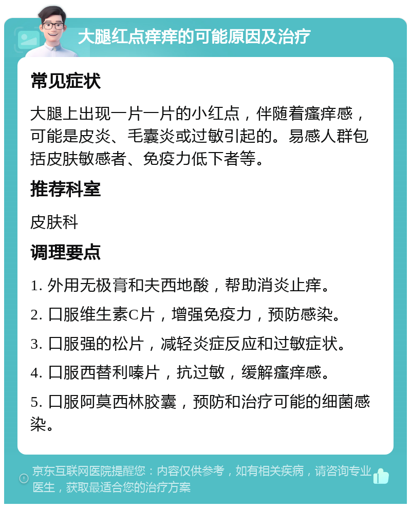 大腿红点痒痒的可能原因及治疗 常见症状 大腿上出现一片一片的小红点，伴随着瘙痒感，可能是皮炎、毛囊炎或过敏引起的。易感人群包括皮肤敏感者、免疫力低下者等。 推荐科室 皮肤科 调理要点 1. 外用无极膏和夫西地酸，帮助消炎止痒。 2. 口服维生素C片，增强免疫力，预防感染。 3. 口服强的松片，减轻炎症反应和过敏症状。 4. 口服西替利嗪片，抗过敏，缓解瘙痒感。 5. 口服阿莫西林胶囊，预防和治疗可能的细菌感染。