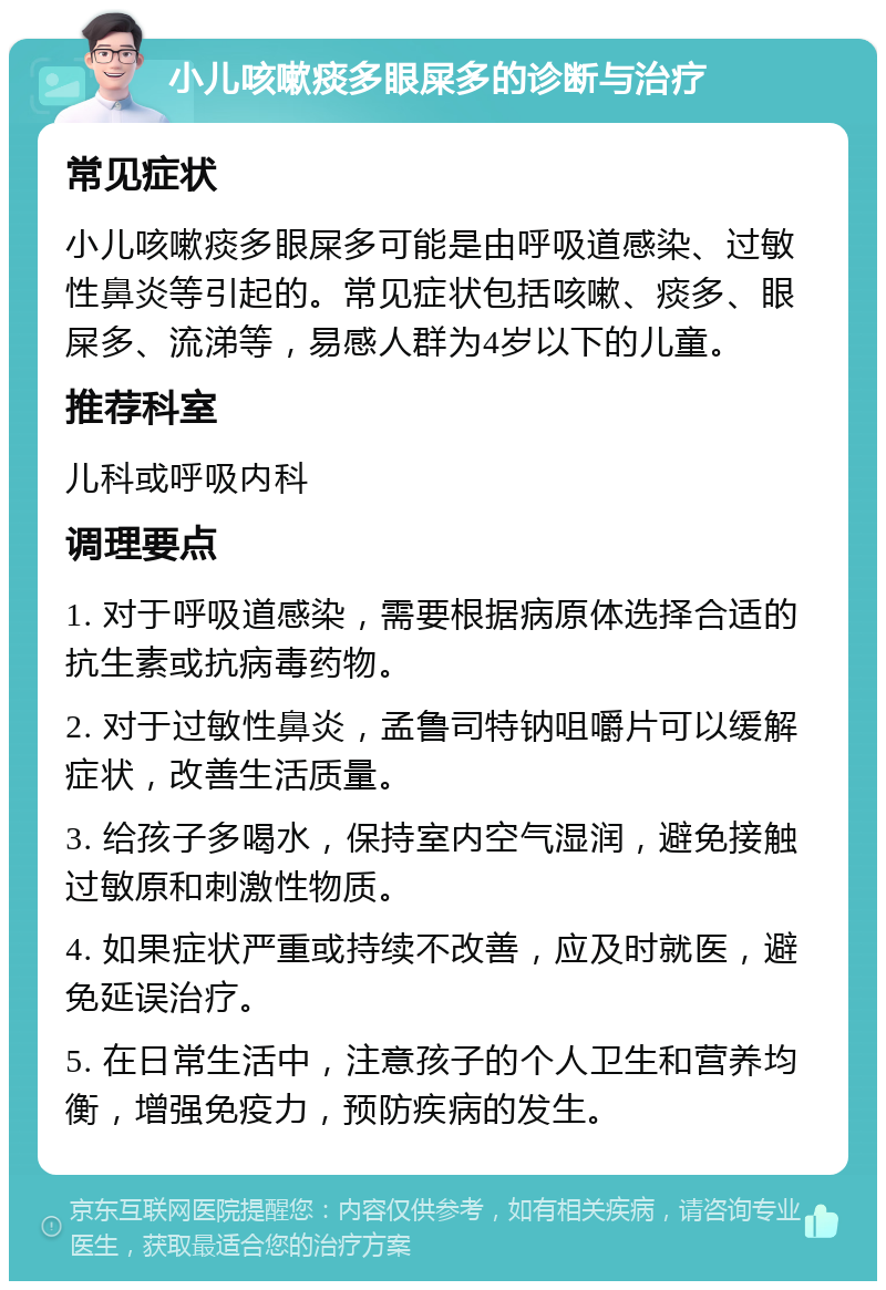 小儿咳嗽痰多眼屎多的诊断与治疗 常见症状 小儿咳嗽痰多眼屎多可能是由呼吸道感染、过敏性鼻炎等引起的。常见症状包括咳嗽、痰多、眼屎多、流涕等，易感人群为4岁以下的儿童。 推荐科室 儿科或呼吸内科 调理要点 1. 对于呼吸道感染，需要根据病原体选择合适的抗生素或抗病毒药物。 2. 对于过敏性鼻炎，孟鲁司特钠咀嚼片可以缓解症状，改善生活质量。 3. 给孩子多喝水，保持室内空气湿润，避免接触过敏原和刺激性物质。 4. 如果症状严重或持续不改善，应及时就医，避免延误治疗。 5. 在日常生活中，注意孩子的个人卫生和营养均衡，增强免疫力，预防疾病的发生。