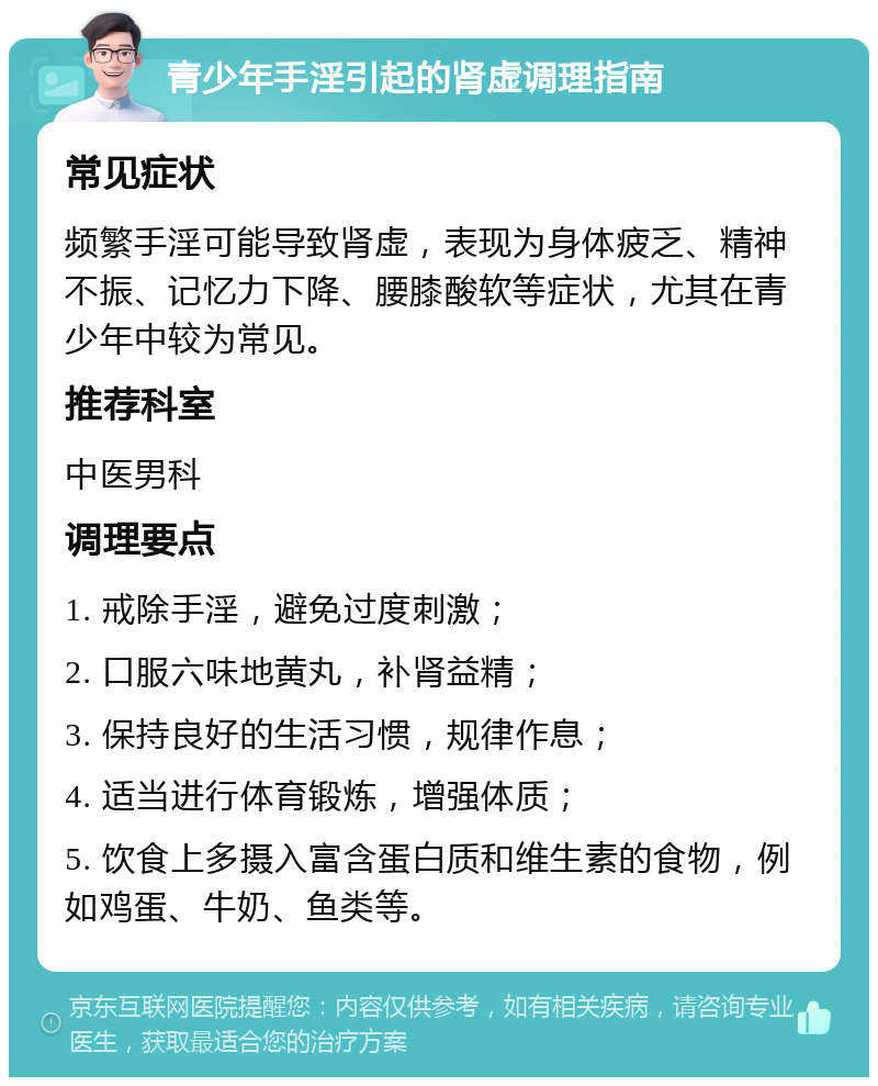 青少年手淫引起的肾虚调理指南 常见症状 频繁手淫可能导致肾虚，表现为身体疲乏、精神不振、记忆力下降、腰膝酸软等症状，尤其在青少年中较为常见。 推荐科室 中医男科 调理要点 1. 戒除手淫，避免过度刺激； 2. 口服六味地黄丸，补肾益精； 3. 保持良好的生活习惯，规律作息； 4. 适当进行体育锻炼，增强体质； 5. 饮食上多摄入富含蛋白质和维生素的食物，例如鸡蛋、牛奶、鱼类等。