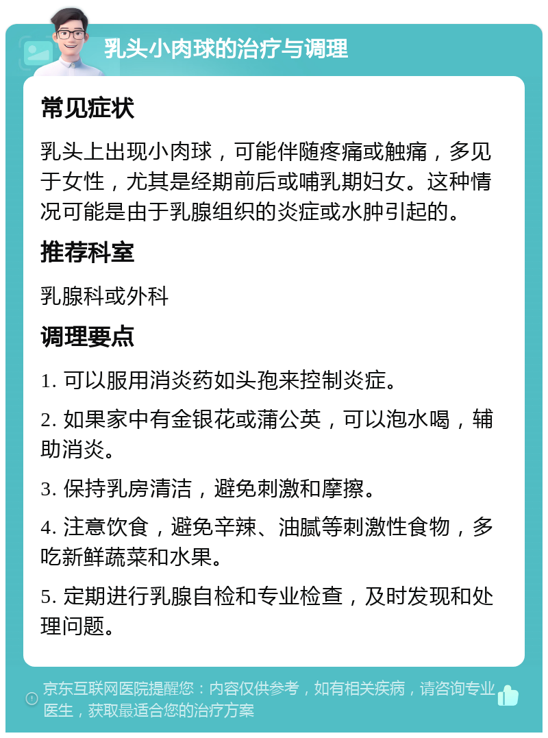 乳头小肉球的治疗与调理 常见症状 乳头上出现小肉球，可能伴随疼痛或触痛，多见于女性，尤其是经期前后或哺乳期妇女。这种情况可能是由于乳腺组织的炎症或水肿引起的。 推荐科室 乳腺科或外科 调理要点 1. 可以服用消炎药如头孢来控制炎症。 2. 如果家中有金银花或蒲公英，可以泡水喝，辅助消炎。 3. 保持乳房清洁，避免刺激和摩擦。 4. 注意饮食，避免辛辣、油腻等刺激性食物，多吃新鲜蔬菜和水果。 5. 定期进行乳腺自检和专业检查，及时发现和处理问题。