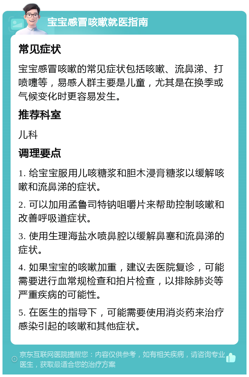 宝宝感冒咳嗽就医指南 常见症状 宝宝感冒咳嗽的常见症状包括咳嗽、流鼻涕、打喷嚏等，易感人群主要是儿童，尤其是在换季或气候变化时更容易发生。 推荐科室 儿科 调理要点 1. 给宝宝服用儿咳糖浆和胆木浸膏糖浆以缓解咳嗽和流鼻涕的症状。 2. 可以加用孟鲁司特钠咀嚼片来帮助控制咳嗽和改善呼吸道症状。 3. 使用生理海盐水喷鼻腔以缓解鼻塞和流鼻涕的症状。 4. 如果宝宝的咳嗽加重，建议去医院复诊，可能需要进行血常规检查和拍片检查，以排除肺炎等严重疾病的可能性。 5. 在医生的指导下，可能需要使用消炎药来治疗感染引起的咳嗽和其他症状。