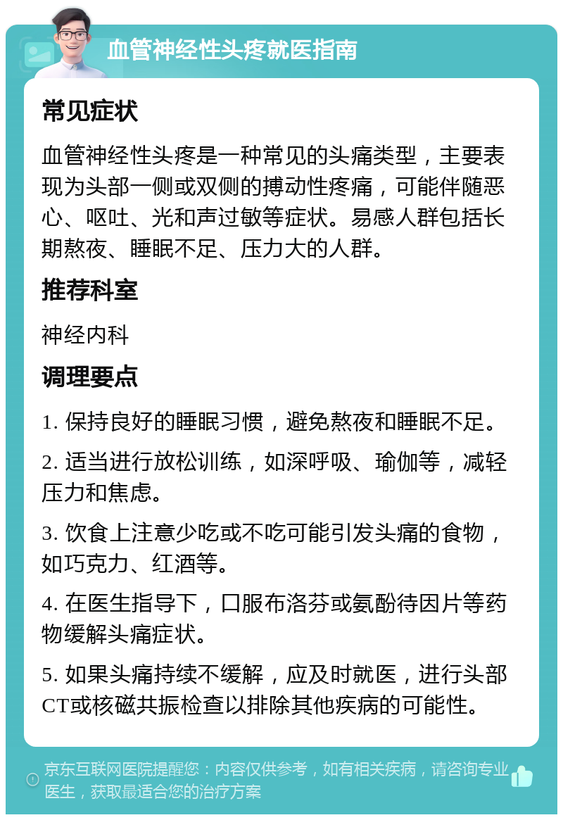 血管神经性头疼就医指南 常见症状 血管神经性头疼是一种常见的头痛类型，主要表现为头部一侧或双侧的搏动性疼痛，可能伴随恶心、呕吐、光和声过敏等症状。易感人群包括长期熬夜、睡眠不足、压力大的人群。 推荐科室 神经内科 调理要点 1. 保持良好的睡眠习惯，避免熬夜和睡眠不足。 2. 适当进行放松训练，如深呼吸、瑜伽等，减轻压力和焦虑。 3. 饮食上注意少吃或不吃可能引发头痛的食物，如巧克力、红酒等。 4. 在医生指导下，口服布洛芬或氨酚待因片等药物缓解头痛症状。 5. 如果头痛持续不缓解，应及时就医，进行头部CT或核磁共振检查以排除其他疾病的可能性。