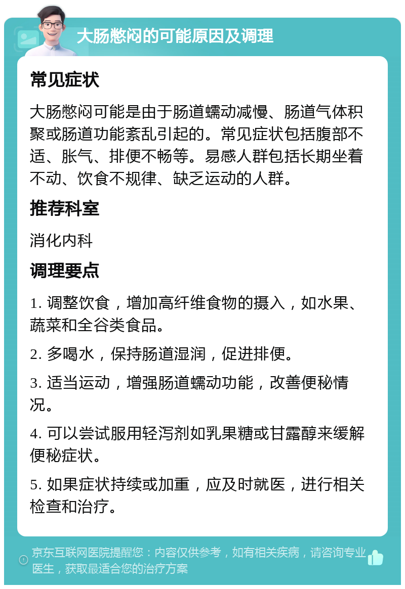 大肠憋闷的可能原因及调理 常见症状 大肠憋闷可能是由于肠道蠕动减慢、肠道气体积聚或肠道功能紊乱引起的。常见症状包括腹部不适、胀气、排便不畅等。易感人群包括长期坐着不动、饮食不规律、缺乏运动的人群。 推荐科室 消化内科 调理要点 1. 调整饮食，增加高纤维食物的摄入，如水果、蔬菜和全谷类食品。 2. 多喝水，保持肠道湿润，促进排便。 3. 适当运动，增强肠道蠕动功能，改善便秘情况。 4. 可以尝试服用轻泻剂如乳果糖或甘露醇来缓解便秘症状。 5. 如果症状持续或加重，应及时就医，进行相关检查和治疗。