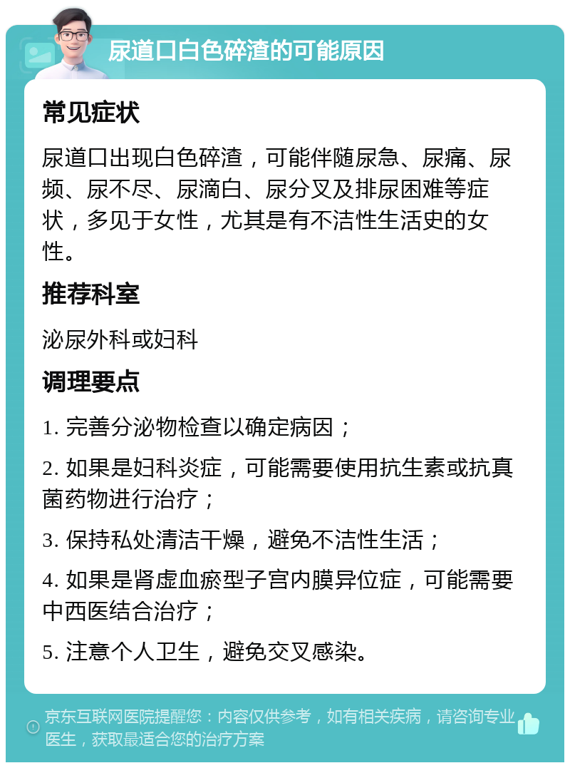 尿道口白色碎渣的可能原因 常见症状 尿道口出现白色碎渣，可能伴随尿急、尿痛、尿频、尿不尽、尿滴白、尿分叉及排尿困难等症状，多见于女性，尤其是有不洁性生活史的女性。 推荐科室 泌尿外科或妇科 调理要点 1. 完善分泌物检查以确定病因； 2. 如果是妇科炎症，可能需要使用抗生素或抗真菌药物进行治疗； 3. 保持私处清洁干燥，避免不洁性生活； 4. 如果是肾虚血瘀型子宫内膜异位症，可能需要中西医结合治疗； 5. 注意个人卫生，避免交叉感染。