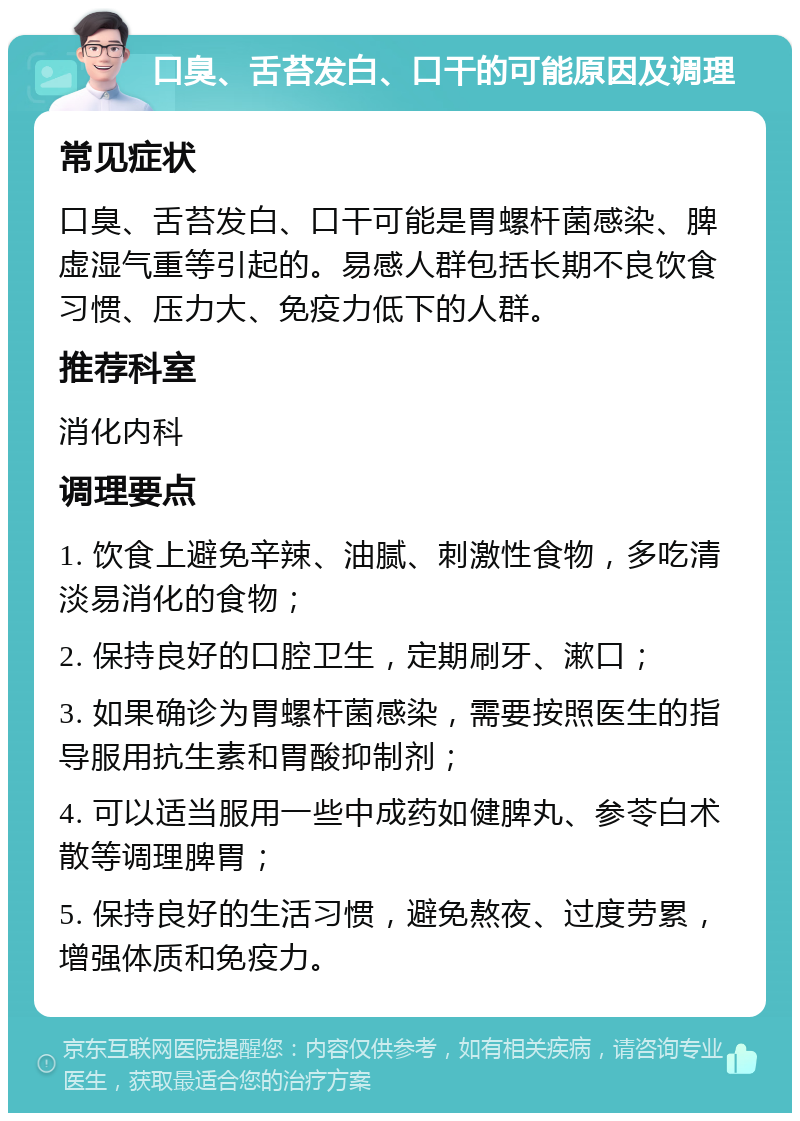 口臭、舌苔发白、口干的可能原因及调理 常见症状 口臭、舌苔发白、口干可能是胃螺杆菌感染、脾虚湿气重等引起的。易感人群包括长期不良饮食习惯、压力大、免疫力低下的人群。 推荐科室 消化内科 调理要点 1. 饮食上避免辛辣、油腻、刺激性食物，多吃清淡易消化的食物； 2. 保持良好的口腔卫生，定期刷牙、漱口； 3. 如果确诊为胃螺杆菌感染，需要按照医生的指导服用抗生素和胃酸抑制剂； 4. 可以适当服用一些中成药如健脾丸、参苓白术散等调理脾胃； 5. 保持良好的生活习惯，避免熬夜、过度劳累，增强体质和免疫力。