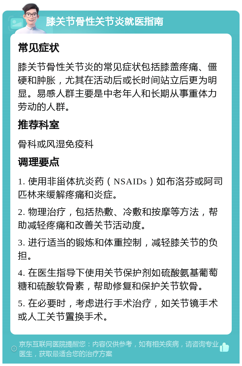 膝关节骨性关节炎就医指南 常见症状 膝关节骨性关节炎的常见症状包括膝盖疼痛、僵硬和肿胀，尤其在活动后或长时间站立后更为明显。易感人群主要是中老年人和长期从事重体力劳动的人群。 推荐科室 骨科或风湿免疫科 调理要点 1. 使用非甾体抗炎药（NSAIDs）如布洛芬或阿司匹林来缓解疼痛和炎症。 2. 物理治疗，包括热敷、冷敷和按摩等方法，帮助减轻疼痛和改善关节活动度。 3. 进行适当的锻炼和体重控制，减轻膝关节的负担。 4. 在医生指导下使用关节保护剂如硫酸氨基葡萄糖和硫酸软骨素，帮助修复和保护关节软骨。 5. 在必要时，考虑进行手术治疗，如关节镜手术或人工关节置换手术。