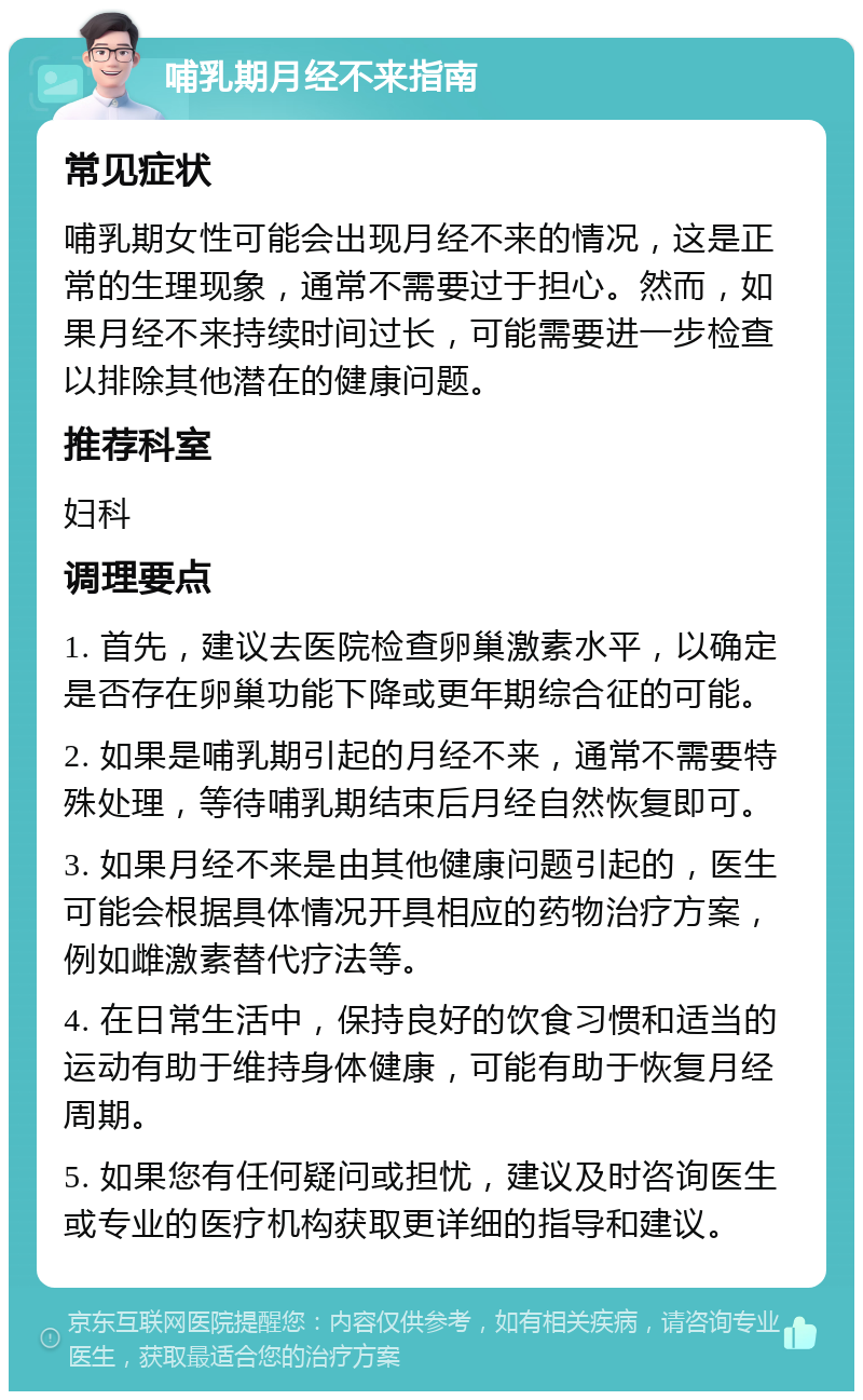 哺乳期月经不来指南 常见症状 哺乳期女性可能会出现月经不来的情况，这是正常的生理现象，通常不需要过于担心。然而，如果月经不来持续时间过长，可能需要进一步检查以排除其他潜在的健康问题。 推荐科室 妇科 调理要点 1. 首先，建议去医院检查卵巢激素水平，以确定是否存在卵巢功能下降或更年期综合征的可能。 2. 如果是哺乳期引起的月经不来，通常不需要特殊处理，等待哺乳期结束后月经自然恢复即可。 3. 如果月经不来是由其他健康问题引起的，医生可能会根据具体情况开具相应的药物治疗方案，例如雌激素替代疗法等。 4. 在日常生活中，保持良好的饮食习惯和适当的运动有助于维持身体健康，可能有助于恢复月经周期。 5. 如果您有任何疑问或担忧，建议及时咨询医生或专业的医疗机构获取更详细的指导和建议。