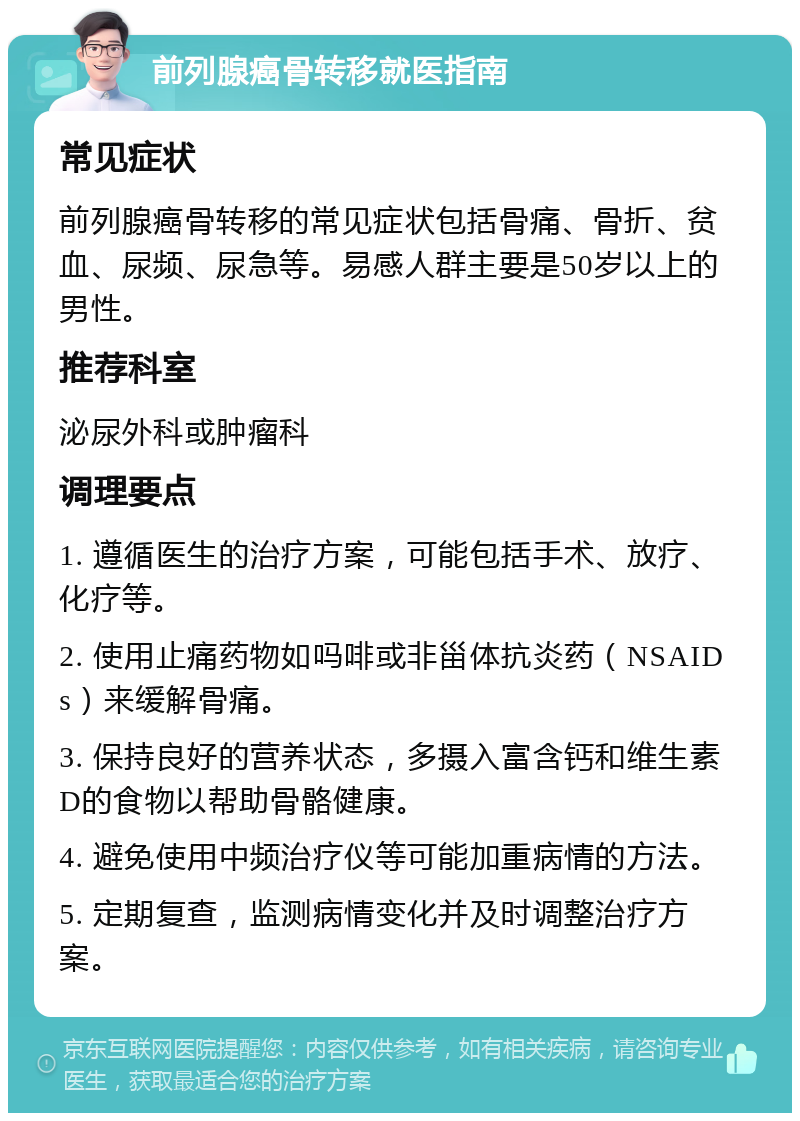 前列腺癌骨转移就医指南 常见症状 前列腺癌骨转移的常见症状包括骨痛、骨折、贫血、尿频、尿急等。易感人群主要是50岁以上的男性。 推荐科室 泌尿外科或肿瘤科 调理要点 1. 遵循医生的治疗方案，可能包括手术、放疗、化疗等。 2. 使用止痛药物如吗啡或非甾体抗炎药（NSAIDs）来缓解骨痛。 3. 保持良好的营养状态，多摄入富含钙和维生素D的食物以帮助骨骼健康。 4. 避免使用中频治疗仪等可能加重病情的方法。 5. 定期复查，监测病情变化并及时调整治疗方案。