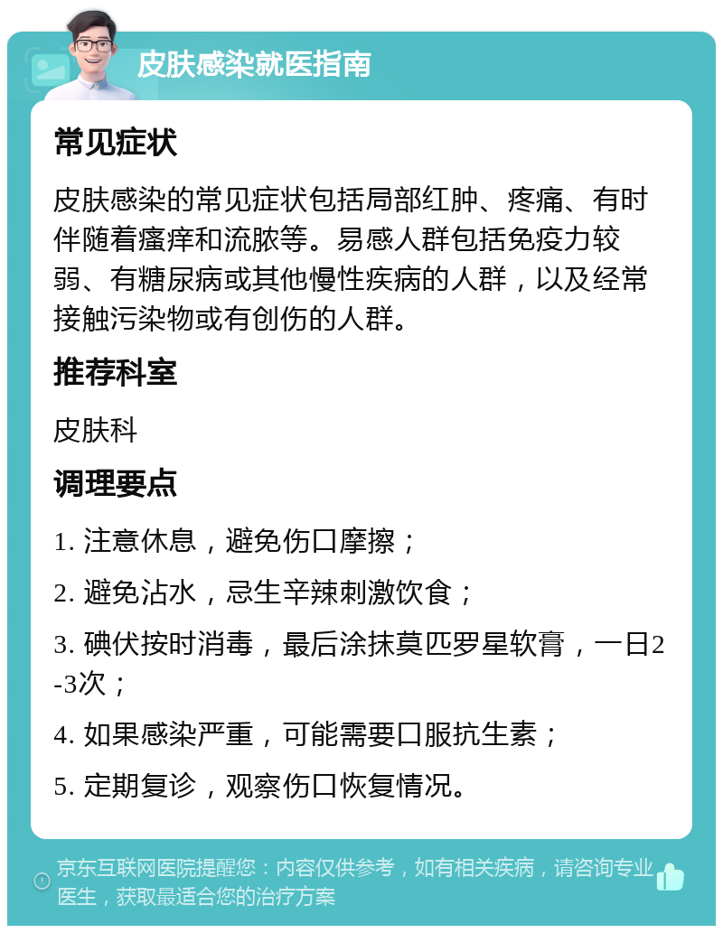 皮肤感染就医指南 常见症状 皮肤感染的常见症状包括局部红肿、疼痛、有时伴随着瘙痒和流脓等。易感人群包括免疫力较弱、有糖尿病或其他慢性疾病的人群，以及经常接触污染物或有创伤的人群。 推荐科室 皮肤科 调理要点 1. 注意休息，避免伤口摩擦； 2. 避免沾水，忌生辛辣刺激饮食； 3. 碘伏按时消毒，最后涂抹莫匹罗星软膏，一日2-3次； 4. 如果感染严重，可能需要口服抗生素； 5. 定期复诊，观察伤口恢复情况。