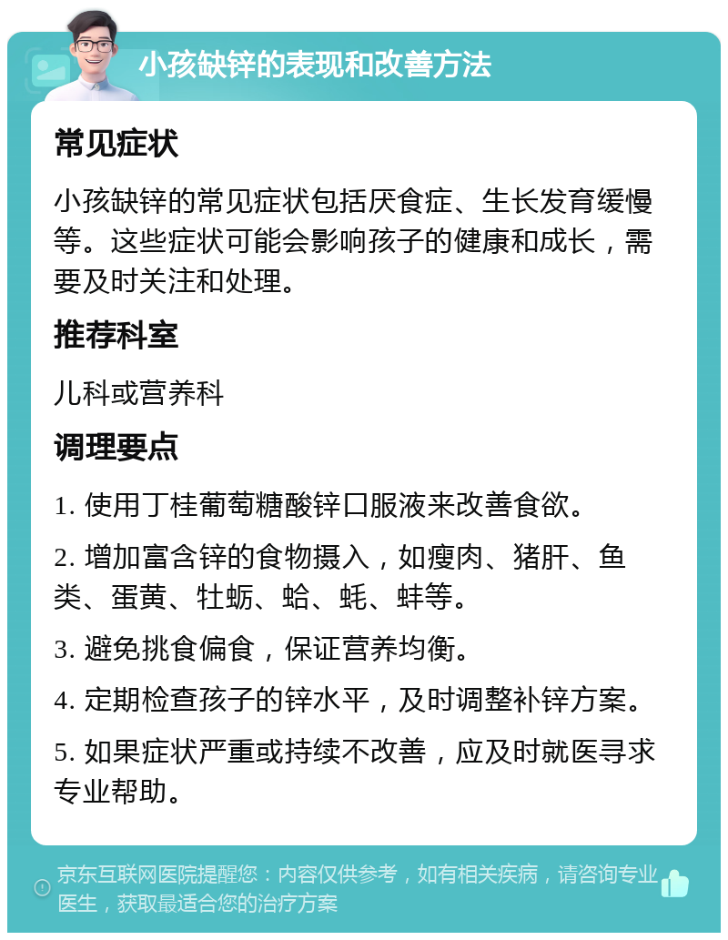 小孩缺锌的表现和改善方法 常见症状 小孩缺锌的常见症状包括厌食症、生长发育缓慢等。这些症状可能会影响孩子的健康和成长，需要及时关注和处理。 推荐科室 儿科或营养科 调理要点 1. 使用丁桂葡萄糖酸锌口服液来改善食欲。 2. 增加富含锌的食物摄入，如瘦肉、猪肝、鱼类、蛋黄、牡蛎、蛤、蚝、蚌等。 3. 避免挑食偏食，保证营养均衡。 4. 定期检查孩子的锌水平，及时调整补锌方案。 5. 如果症状严重或持续不改善，应及时就医寻求专业帮助。