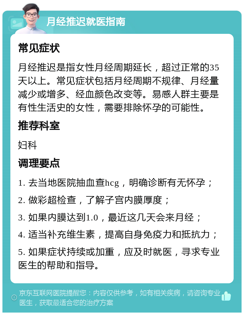 月经推迟就医指南 常见症状 月经推迟是指女性月经周期延长，超过正常的35天以上。常见症状包括月经周期不规律、月经量减少或增多、经血颜色改变等。易感人群主要是有性生活史的女性，需要排除怀孕的可能性。 推荐科室 妇科 调理要点 1. 去当地医院抽血查hcg，明确诊断有无怀孕； 2. 做彩超检查，了解子宫内膜厚度； 3. 如果内膜达到1.0，最近这几天会来月经； 4. 适当补充维生素，提高自身免疫力和抵抗力； 5. 如果症状持续或加重，应及时就医，寻求专业医生的帮助和指导。