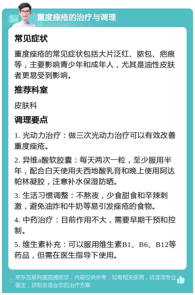 重度痤疮的治疗与调理 常见症状 重度痤疮的常见症状包括大片泛红、脓包、疤痕等，主要影响青少年和成年人，尤其是油性皮肤者更易受到影响。 推荐科室 皮肤科 调理要点 1. 光动力治疗：做三次光动力治疗可以有效改善重度痤疮。 2. 异维a酸软胶囊：每天两次一粒，至少服用半年，配合白天使用夫西地酸乳膏和晚上使用阿达帕林凝胶，注意补水保湿防晒。 3. 生活习惯调整：不熬夜，少食甜食和辛辣刺激，避免油炸和牛奶等易引发痤疮的食物。 4. 中药治疗：目前作用不大，需要早期干预和控制。 5. 维生素补充：可以服用维生素B1、B6、B12等药品，但需在医生指导下使用。