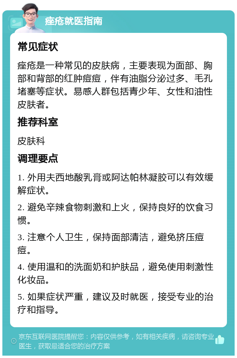 痤疮就医指南 常见症状 痤疮是一种常见的皮肤病，主要表现为面部、胸部和背部的红肿痘痘，伴有油脂分泌过多、毛孔堵塞等症状。易感人群包括青少年、女性和油性皮肤者。 推荐科室 皮肤科 调理要点 1. 外用夫西地酸乳膏或阿达帕林凝胶可以有效缓解症状。 2. 避免辛辣食物刺激和上火，保持良好的饮食习惯。 3. 注意个人卫生，保持面部清洁，避免挤压痘痘。 4. 使用温和的洗面奶和护肤品，避免使用刺激性化妆品。 5. 如果症状严重，建议及时就医，接受专业的治疗和指导。