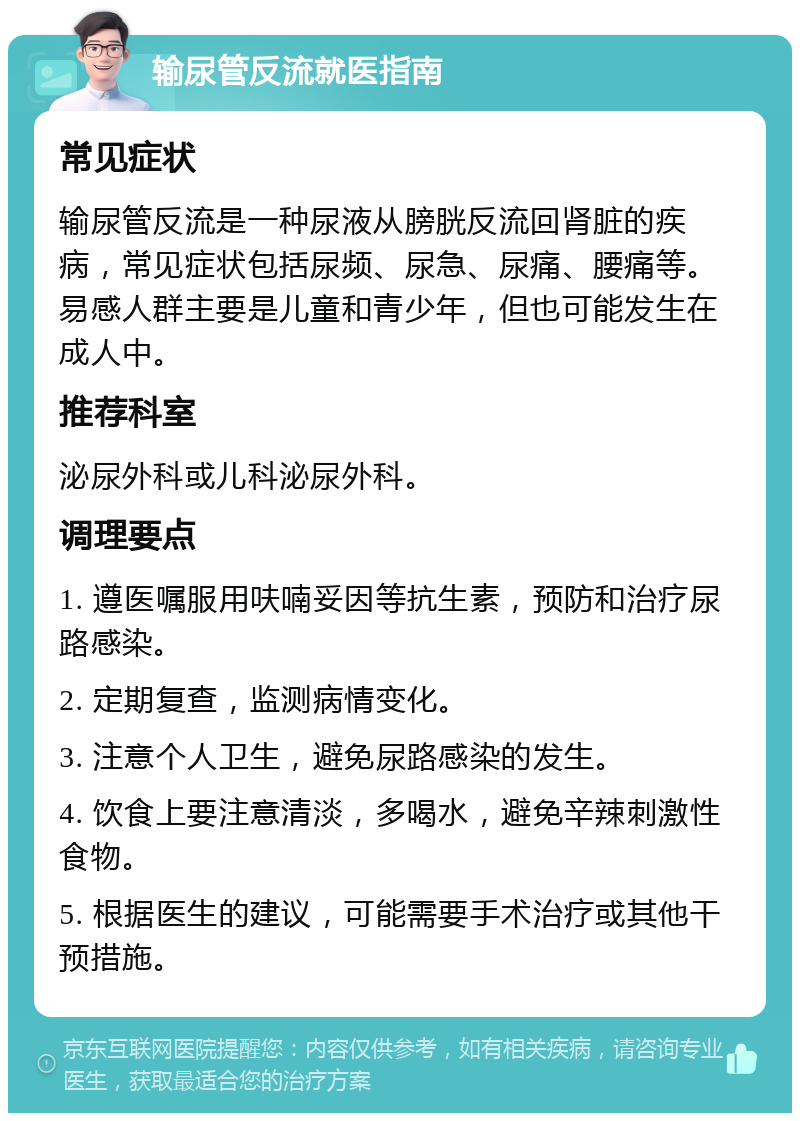 输尿管反流就医指南 常见症状 输尿管反流是一种尿液从膀胱反流回肾脏的疾病，常见症状包括尿频、尿急、尿痛、腰痛等。易感人群主要是儿童和青少年，但也可能发生在成人中。 推荐科室 泌尿外科或儿科泌尿外科。 调理要点 1. 遵医嘱服用呋喃妥因等抗生素，预防和治疗尿路感染。 2. 定期复查，监测病情变化。 3. 注意个人卫生，避免尿路感染的发生。 4. 饮食上要注意清淡，多喝水，避免辛辣刺激性食物。 5. 根据医生的建议，可能需要手术治疗或其他干预措施。