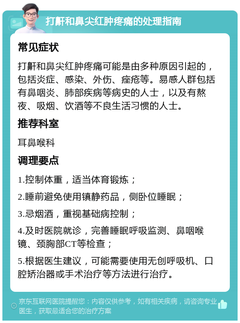 打鼾和鼻尖红肿疼痛的处理指南 常见症状 打鼾和鼻尖红肿疼痛可能是由多种原因引起的，包括炎症、感染、外伤、痤疮等。易感人群包括有鼻咽炎、肺部疾病等病史的人士，以及有熬夜、吸烟、饮酒等不良生活习惯的人士。 推荐科室 耳鼻喉科 调理要点 1.控制体重，适当体育锻炼； 2.睡前避免使用镇静药品，侧卧位睡眠； 3.忌烟酒，重视基础病控制； 4.及时医院就诊，完善睡眠呼吸监测、鼻咽喉镜、颈胸部CT等检查； 5.根据医生建议，可能需要使用无创呼吸机、口腔矫治器或手术治疗等方法进行治疗。