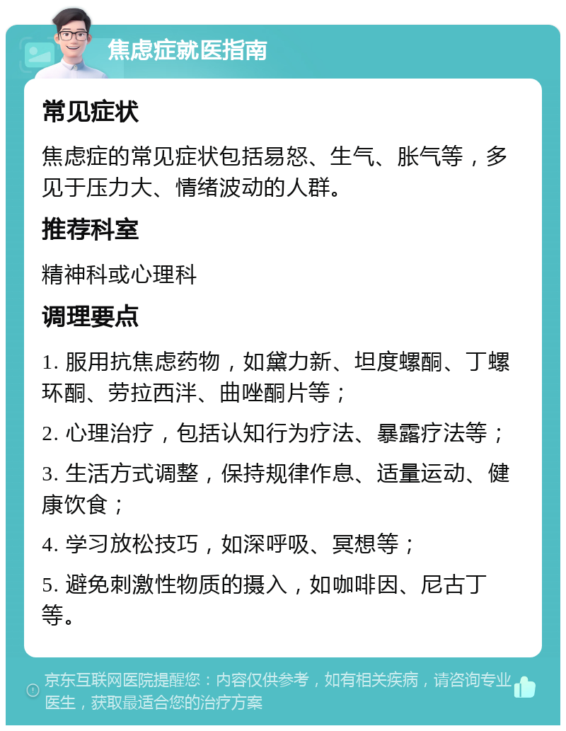 焦虑症就医指南 常见症状 焦虑症的常见症状包括易怒、生气、胀气等，多见于压力大、情绪波动的人群。 推荐科室 精神科或心理科 调理要点 1. 服用抗焦虑药物，如黛力新、坦度螺酮、丁螺环酮、劳拉西泮、曲唑酮片等； 2. 心理治疗，包括认知行为疗法、暴露疗法等； 3. 生活方式调整，保持规律作息、适量运动、健康饮食； 4. 学习放松技巧，如深呼吸、冥想等； 5. 避免刺激性物质的摄入，如咖啡因、尼古丁等。