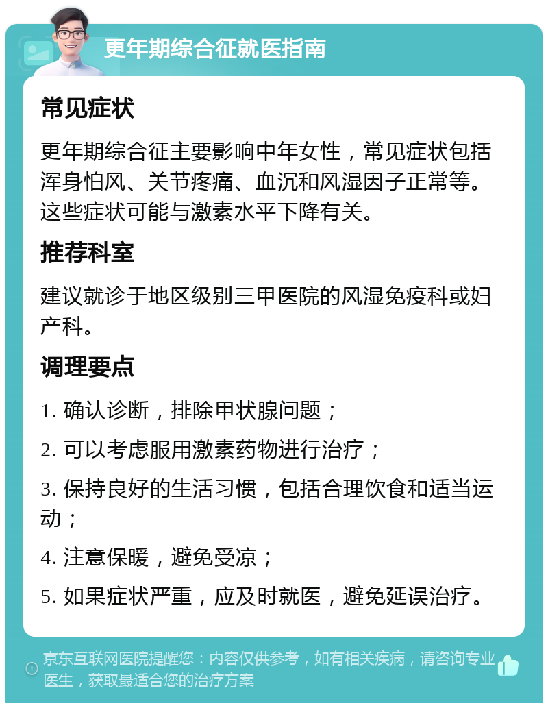 更年期综合征就医指南 常见症状 更年期综合征主要影响中年女性，常见症状包括浑身怕风、关节疼痛、血沉和风湿因子正常等。这些症状可能与激素水平下降有关。 推荐科室 建议就诊于地区级别三甲医院的风湿免疫科或妇产科。 调理要点 1. 确认诊断，排除甲状腺问题； 2. 可以考虑服用激素药物进行治疗； 3. 保持良好的生活习惯，包括合理饮食和适当运动； 4. 注意保暖，避免受凉； 5. 如果症状严重，应及时就医，避免延误治疗。