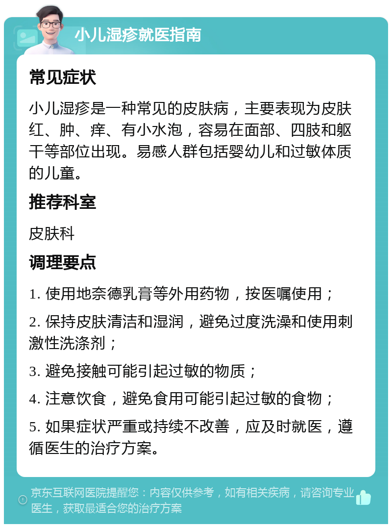 小儿湿疹就医指南 常见症状 小儿湿疹是一种常见的皮肤病，主要表现为皮肤红、肿、痒、有小水泡，容易在面部、四肢和躯干等部位出现。易感人群包括婴幼儿和过敏体质的儿童。 推荐科室 皮肤科 调理要点 1. 使用地奈德乳膏等外用药物，按医嘱使用； 2. 保持皮肤清洁和湿润，避免过度洗澡和使用刺激性洗涤剂； 3. 避免接触可能引起过敏的物质； 4. 注意饮食，避免食用可能引起过敏的食物； 5. 如果症状严重或持续不改善，应及时就医，遵循医生的治疗方案。